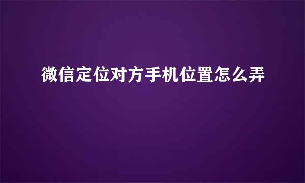 微信定位对方手机位置怎么弄