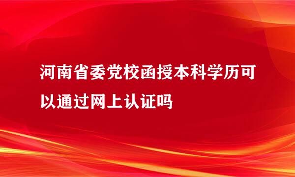 河南省委党校函授本科学历可以通过网上认证吗
