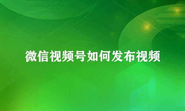 微信视频号如何发布视频