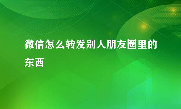微信怎么转发别人朋友圈里的东西