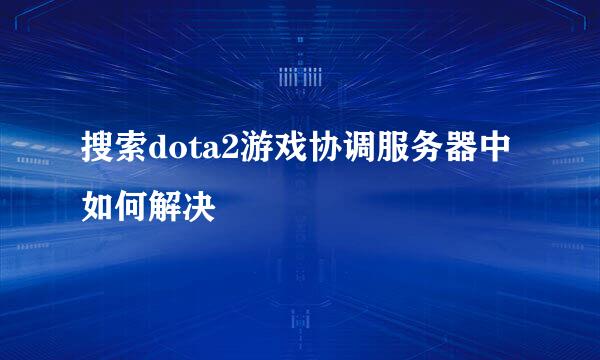 搜索dota2游戏协调服务器中如何解决