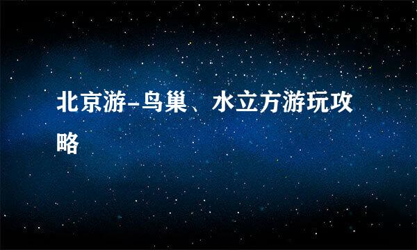 北京游-鸟巢、水立方游玩攻略