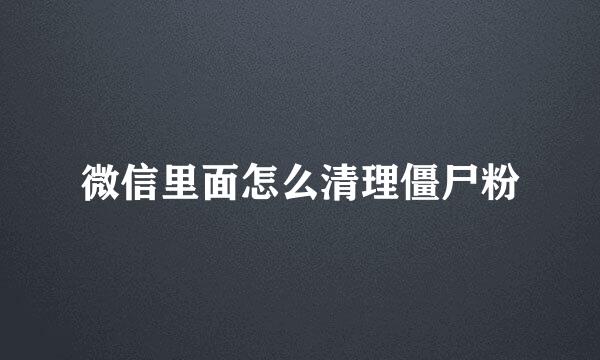 微信里面怎么清理僵尸粉