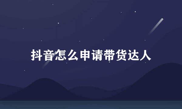 抖音怎么申请带货达人