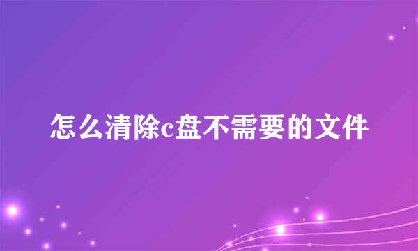 怎么清除c盘不需要的文件