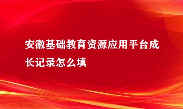 安徽基础教育资源应用平台成长记录怎么填
