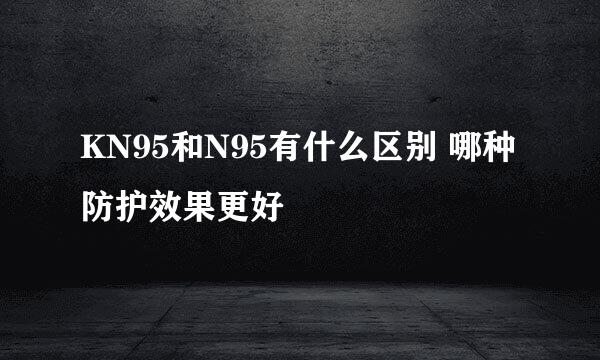 KN95和N95有什么区别 哪种防护效果更好