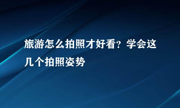 旅游怎么拍照才好看？学会这几个拍照姿势