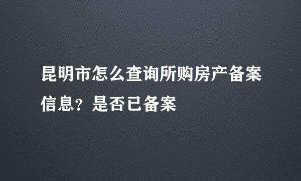 昆明市怎么查询所购房产备案信息？是否已备案