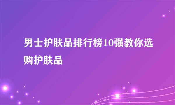 男士护肤品排行榜10强教你选购护肤品