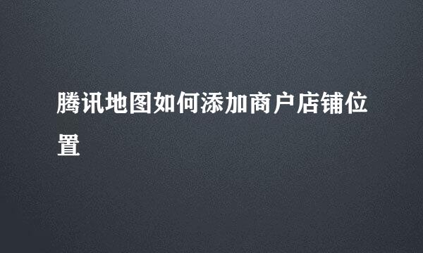 腾讯地图如何添加商户店铺位置