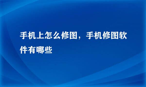 手机上怎么修图，手机修图软件有哪些