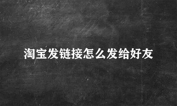 淘宝发链接怎么发给好友