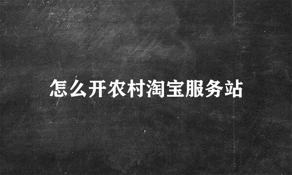 怎么开农村淘宝服务站