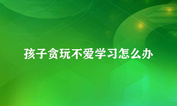 孩子贪玩不爱学习怎么办