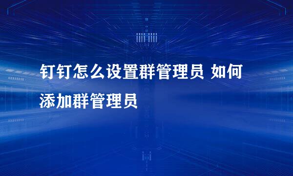 钉钉怎么设置群管理员 如何添加群管理员