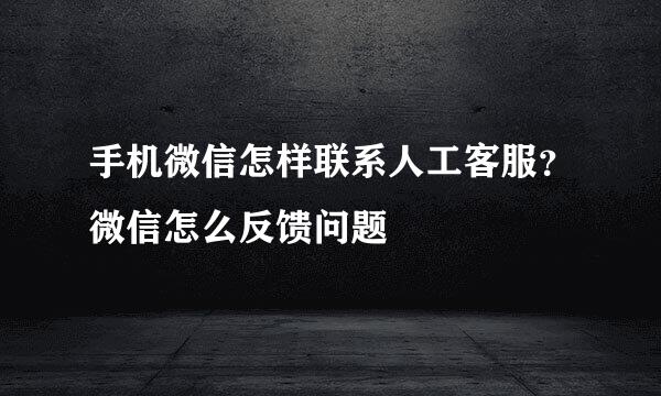 手机微信怎样联系人工客服？微信怎么反馈问题
