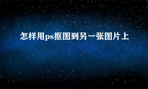 怎样用ps抠图到另一张图片上