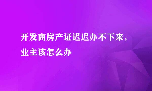 开发商房产证迟迟办不下来，业主该怎么办