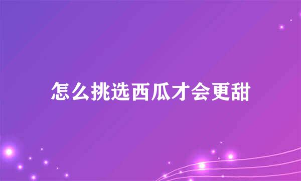怎么挑选西瓜才会更甜