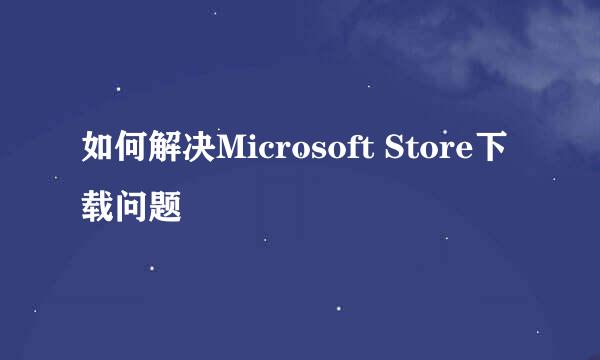 如何解决Microsoft Store下载问题