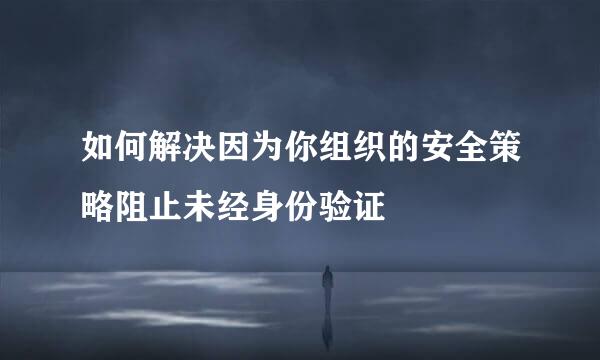 如何解决因为你组织的安全策略阻止未经身份验证