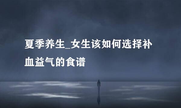夏季养生_女生该如何选择补血益气的食谱