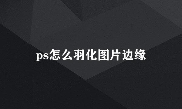 ps怎么羽化图片边缘