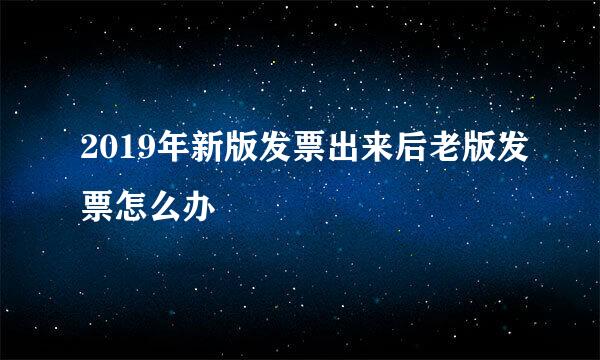 2019年新版发票出来后老版发票怎么办