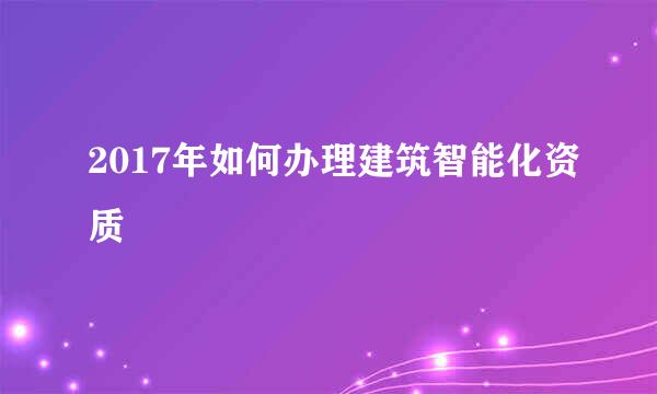2017年如何办理建筑智能化资质