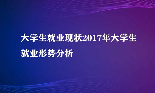 大学生就业现状2017年大学生就业形势分析