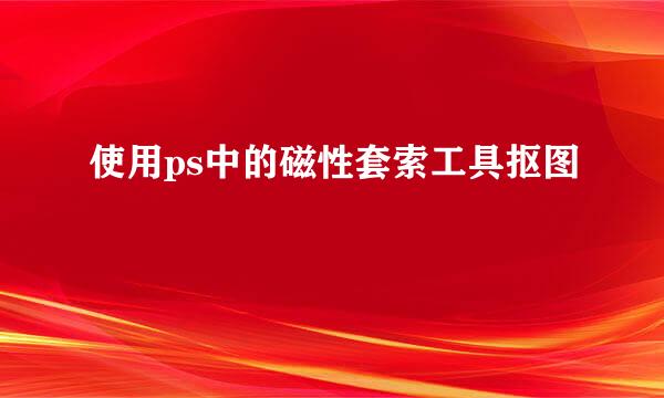 使用ps中的磁性套索工具抠图