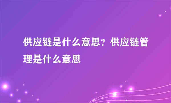 供应链是什么意思？供应链管理是什么意思