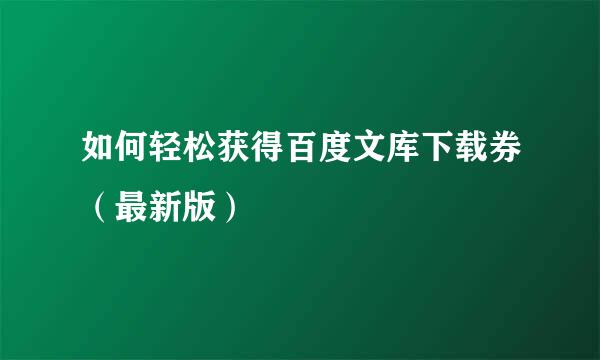 如何轻松获得百度文库下载券（最新版）