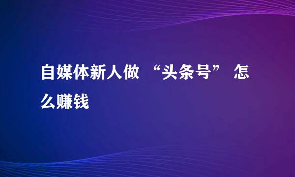 自媒体新人做 “头条号” 怎么赚钱