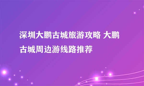 深圳大鹏古城旅游攻略 大鹏古城周边游线路推荐