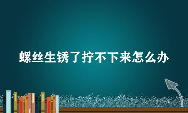 螺丝生锈了拧不下来怎么办