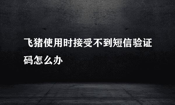 飞猪使用时接受不到短信验证码怎么办