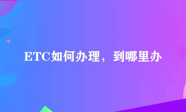 ETC如何办理，到哪里办