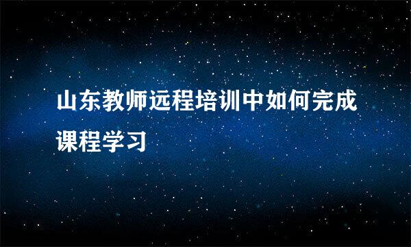 山东教师远程培训中如何完成课程学习