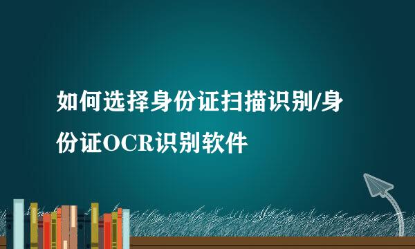 如何选择身份证扫描识别/身份证OCR识别软件