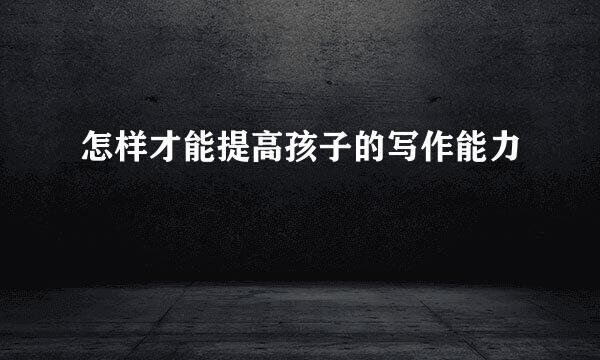 怎样才能提高孩子的写作能力