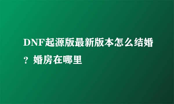 DNF起源版最新版本怎么结婚？婚房在哪里