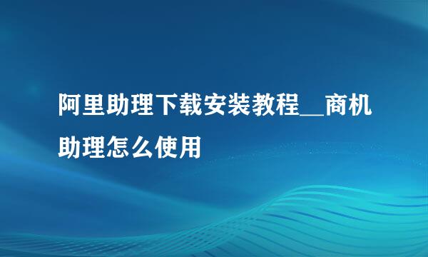 阿里助理下载安装教程__商机助理怎么使用