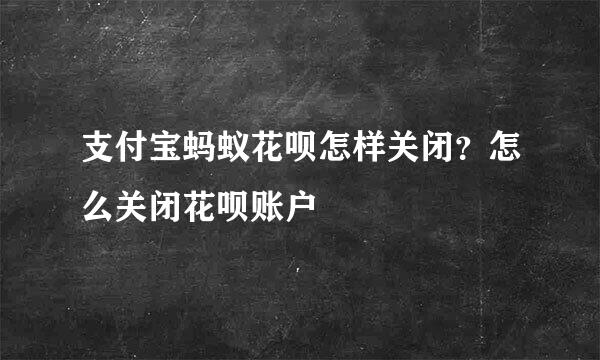 支付宝蚂蚁花呗怎样关闭？怎么关闭花呗账户