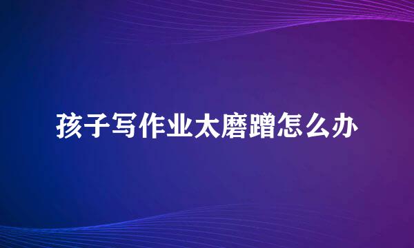 孩子写作业太磨蹭怎么办
