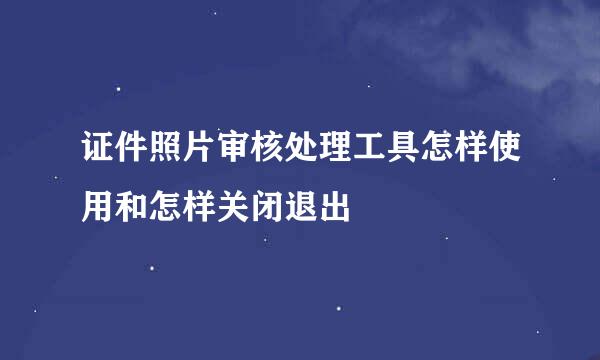 证件照片审核处理工具怎样使用和怎样关闭退出