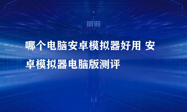 哪个电脑安卓模拟器好用 安卓模拟器电脑版测评