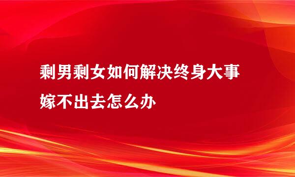 剩男剩女如何解决终身大事 嫁不出去怎么办