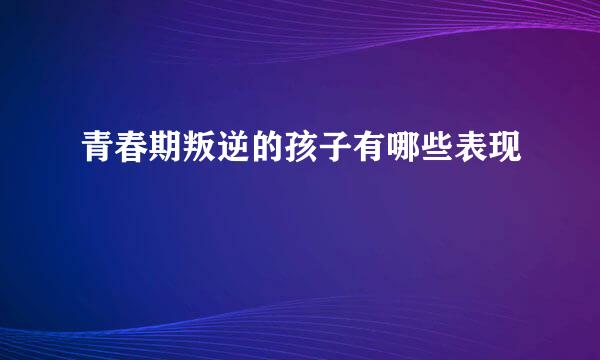 青春期叛逆的孩子有哪些表现